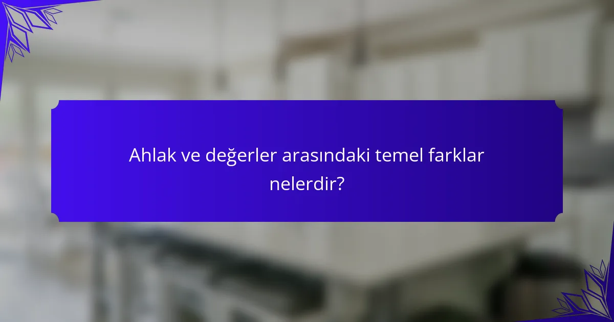 Ahlak ve değerler arasındaki temel farklar nelerdir?